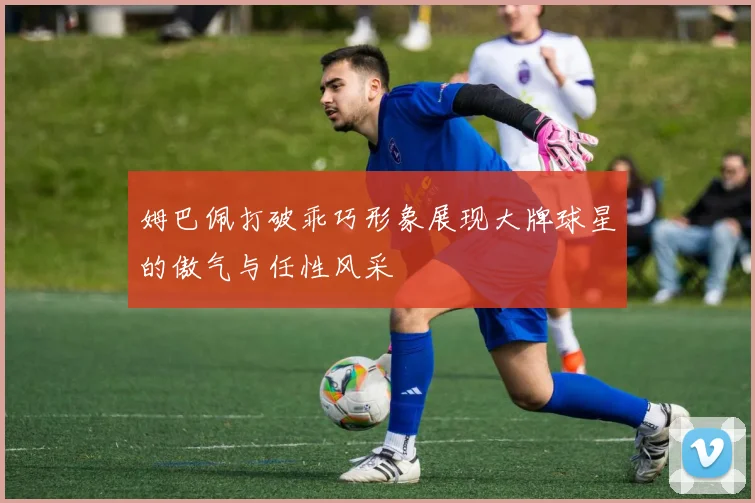 姆巴佩打破乖巧形象展现大牌球星的傲气与任性风采