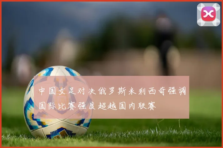 中国女足对决俄罗斯米利西奇强调国际比赛强度超越国内联赛
