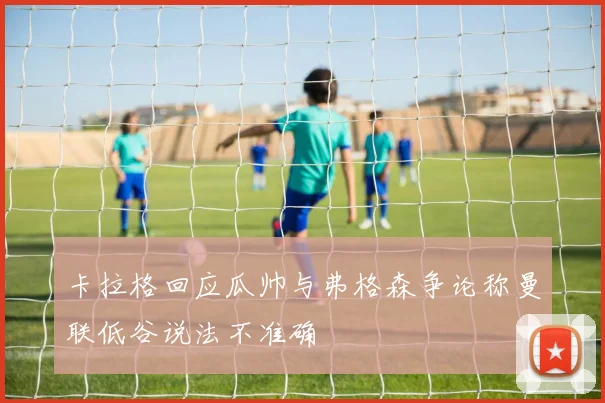 卡拉格回应瓜帅与弗格森争论称曼联低谷说法不准确