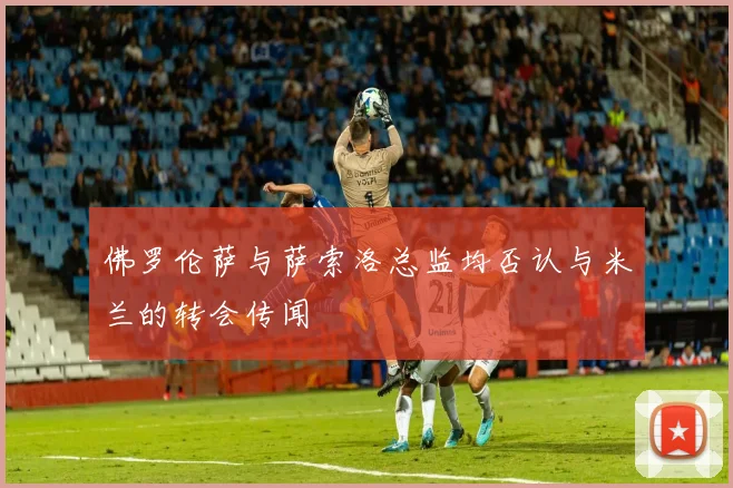 佛罗伦萨与萨索洛总监均否认与米兰的转会传闻