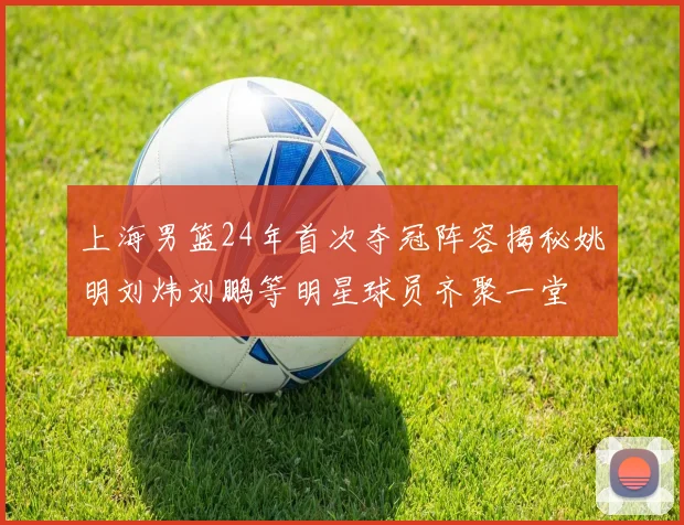 上海男篮24年首次夺冠阵容揭秘姚明刘炜刘鹏等明星球员齐聚一堂