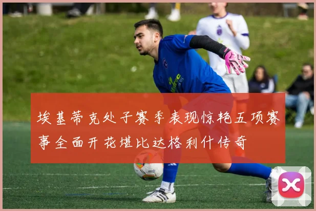 埃基蒂克处子赛季表现惊艳五项赛事全面开花堪比达格利什传奇