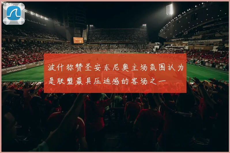 波什称赞圣安东尼奥主场氛围认为是联盟最具压迫感的客场之一