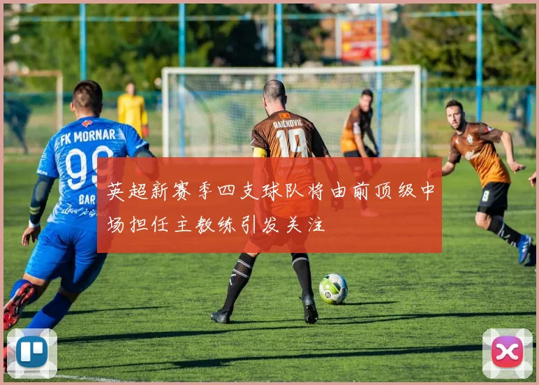英超新赛季四支球队将由前顶级中场担任主教练引发关注