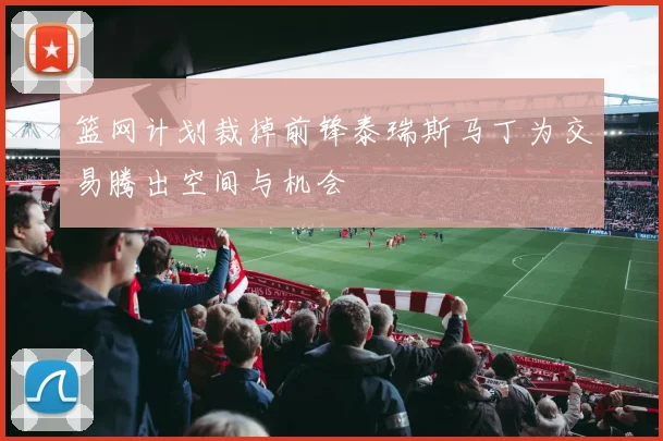 篮网计划裁掉前锋泰瑞斯马丁为交易腾出空间与机会