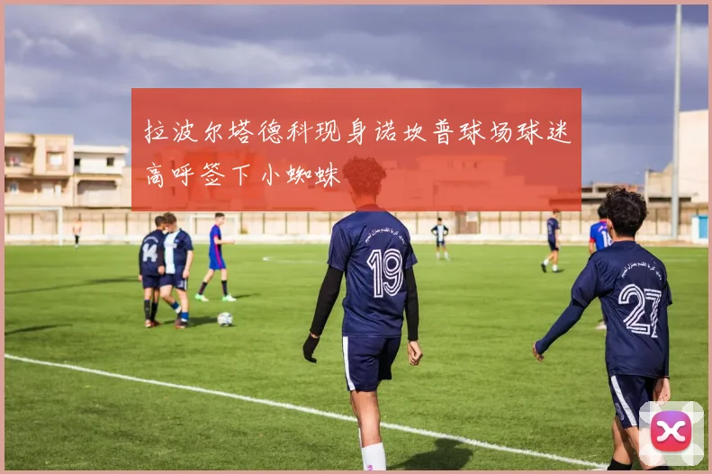 拉波尔塔德科现身诺坎普球场球迷高呼签下小蜘蛛
