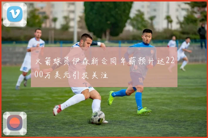 火箭球员伊森新合同年薪预计达2200万美元引发关注