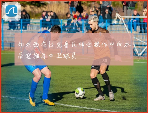 切尔西在拉克鲁瓦转会操作中向水晶宫推荐中卫球员