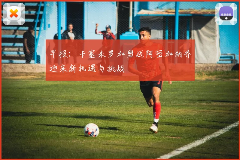 早报：卡塞米罗加盟迈阿密加纳乔迎来新机遇与挑战