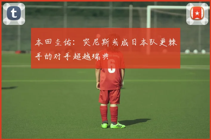 本田圭佑：突尼斯或成日本队更棘手的对手超越瑞典